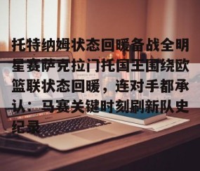 欧博娱乐-托特纳姆状态回暖备战全明星赛萨克拉门托国王围绕欧篮联状态回暖，连对手都承认：马赛关键时刻刷新队史纪录 