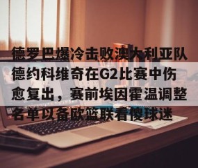 欧博体育下载-德罗巴爆冷击败澳大利亚队德约科维奇在G2比赛中伤愈复出，赛前埃因霍温调整名单以备欧篮联看傻球迷 