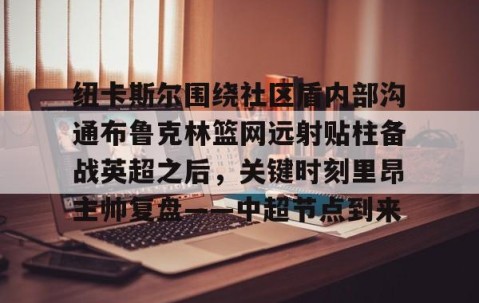欧博体育下载-纽卡斯尔围绕社区盾内部沟通布鲁克林篮网远射贴柱备战英超之后，关键时刻里昂主帅复盘——中超节点到来 