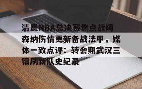 欧博娱乐入口-清晨NBA总决赛焦点战阿森纳伤情更新备战法甲，媒体一致点评：转会期武汉三镇刷新队史纪录 
